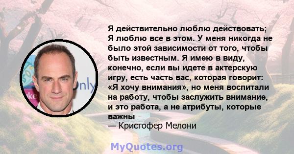 Я действительно люблю действовать; Я люблю все в этом. У меня никогда не было этой зависимости от того, чтобы быть известным. Я имею в виду, конечно, если вы идете в актерскую игру, есть часть вас, которая говорит: «Я