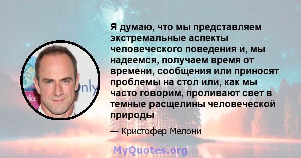 Я думаю, что мы представляем экстремальные аспекты человеческого поведения и, мы надеемся, получаем время от времени, сообщения или приносят проблемы на стол или, как мы часто говорим, проливают свет в темные расщелины