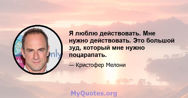 Я люблю действовать. Мне нужно действовать. Это большой зуд, который мне нужно поцарапать.