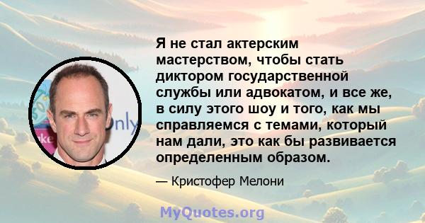 Я не стал актерским мастерством, чтобы стать диктором государственной службы или адвокатом, и все же, в силу этого шоу и того, как мы справляемся с темами, который нам дали, это как бы развивается определенным образом.