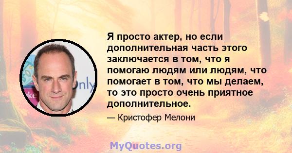 Я просто актер, но если дополнительная часть этого заключается в том, что я помогаю людям или людям, что помогает в том, что мы делаем, то это просто очень приятное дополнительное.