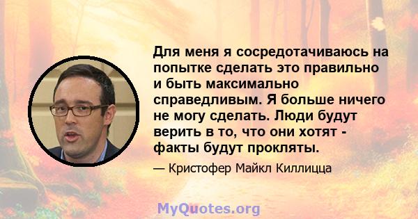 Для меня я сосредотачиваюсь на попытке сделать это правильно и быть максимально справедливым. Я больше ничего не могу сделать. Люди будут верить в то, что они хотят - факты будут прокляты.