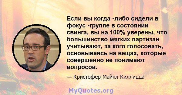 Если вы когда -либо сидели в фокус -группе в состоянии свинга, вы на 100% уверены, что большинство мягких партизан учитывают, за кого голосовать, основываясь на вещах, которые совершенно не понимают вопросов.