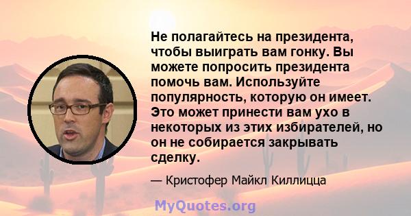 Не полагайтесь на президента, чтобы выиграть вам гонку. Вы можете попросить президента помочь вам. Используйте популярность, которую он имеет. Это может принести вам ухо в некоторых из этих избирателей, но он не