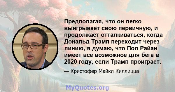 Предполагая, что он легко выигрывает свою первичную, и продолжает отталкиваться, когда Дональд Трамп переходит через линию, я думаю, что Пол Райан имеет все возможное для бега в 2020 году, если Трамп проиграет.