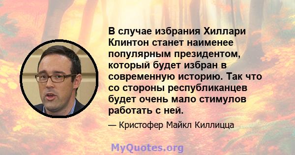 В случае избрания Хиллари Клинтон станет наименее популярным президентом, который будет избран в современную историю. Так что со стороны республиканцев будет очень мало стимулов работать с ней.