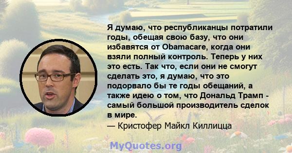 Я думаю, что республиканцы потратили годы, обещая свою базу, что они избавятся от Obamacare, когда они взяли полный контроль. Теперь у них это есть. Так что, если они не смогут сделать это, я думаю, что это подорвало бы 