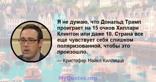 Я не думаю, что Дональд Трамп проиграет на 15 очков Хиллари Клинтон или даже 10. Страна все еще чувствует себя слишком поляризованной, чтобы это произошло.