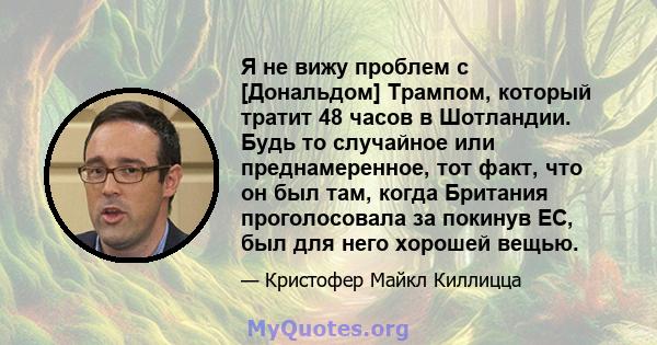 Я не вижу проблем с [Дональдом] Трампом, который тратит 48 часов в Шотландии. Будь то случайное или преднамеренное, тот факт, что он был там, когда Британия проголосовала за покинув ЕС, был для него хорошей вещью.