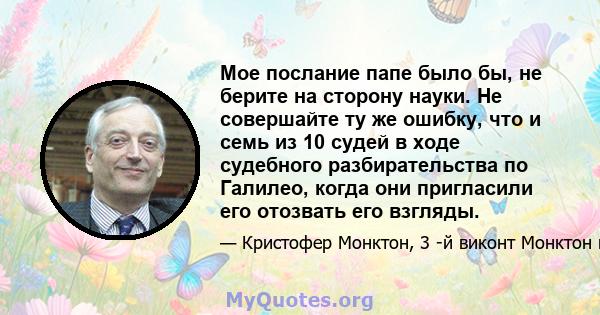 Мое послание папе было бы, не берите на сторону науки. Не совершайте ту же ошибку, что и семь из 10 судей в ходе судебного разбирательства по Галилео, когда они пригласили его отозвать его взгляды.