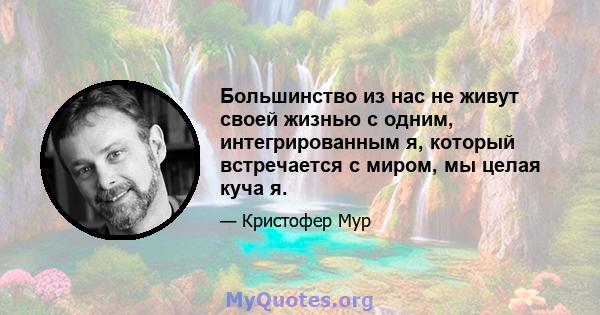 Большинство из нас не живут своей жизнью с одним, интегрированным я, который встречается с миром, мы целая куча я.