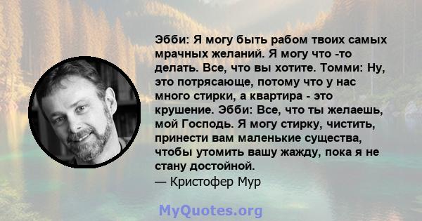 Эбби: Я могу быть рабом твоих самых мрачных желаний. Я могу что -то делать. Все, что вы хотите. Томми: Ну, это потрясающе, потому что у нас много стирки, а квартира - это крушение. Эбби: Все, что ты желаешь, мой