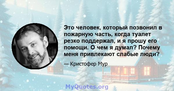 Это человек, который позвонил в пожарную часть, когда туалет резко поддержал, и я прошу его помощи. О чем я думал? Почему меня привлекают слабые люди?