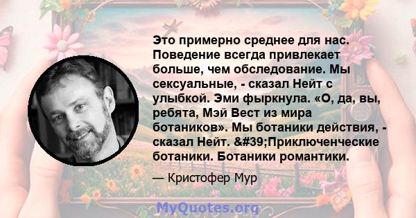 Это примерно среднее для нас. Поведение всегда привлекает больше, чем обследование. Мы сексуальные, - сказал Нейт с улыбкой. Эми фыркнула. «О, да, вы, ребята, Мэй Вест из мира ботаников». Мы ботаники действия, - сказал