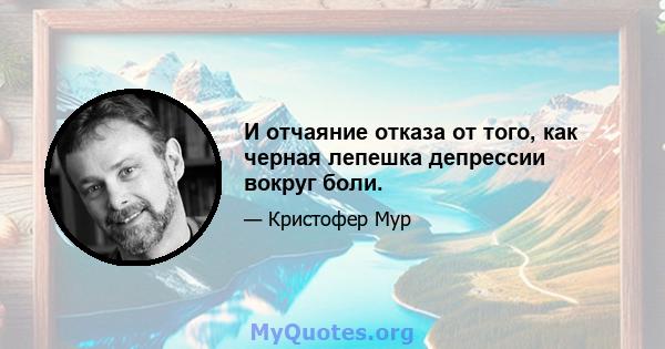 И отчаяние отказа от того, как черная лепешка депрессии вокруг боли.