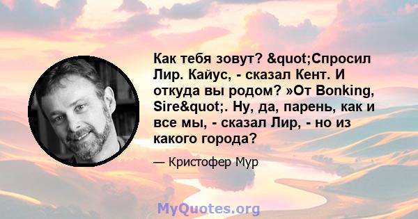 Как тебя зовут? "Спросил Лир. Кайус, - сказал Кент. И откуда вы родом? »От Bonking, Sire". Ну, да, парень, как и все мы, - сказал Лир, - но из какого города?