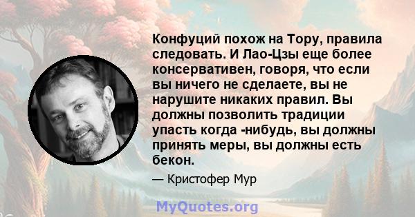 Конфуций похож на Тору, правила следовать. И Лао-Цзы еще более консервативен, говоря, что если вы ничего не сделаете, вы не нарушите никаких правил. Вы должны позволить традиции упасть когда -нибудь, вы должны принять