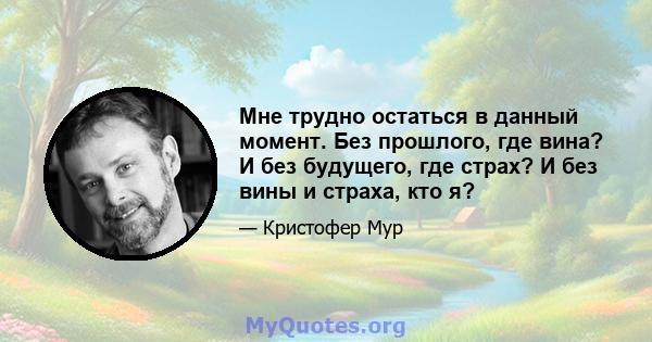 Мне трудно остаться в данный момент. Без прошлого, где вина? И без будущего, где страх? И без вины и страха, кто я?