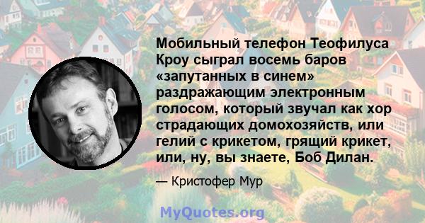 Мобильный телефон Теофилуса Кроу сыграл восемь баров «запутанных в синем» раздражающим электронным голосом, который звучал как хор страдающих домохозяйств, или гелий с крикетом, грящий крикет, или, ну, вы знаете, Боб