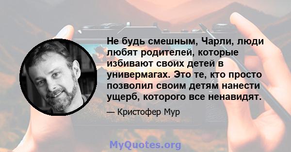 Не будь смешным, Чарли, люди любят родителей, которые избивают своих детей в универмагах. Это те, кто просто позволил своим детям нанести ущерб, которого все ненавидят.