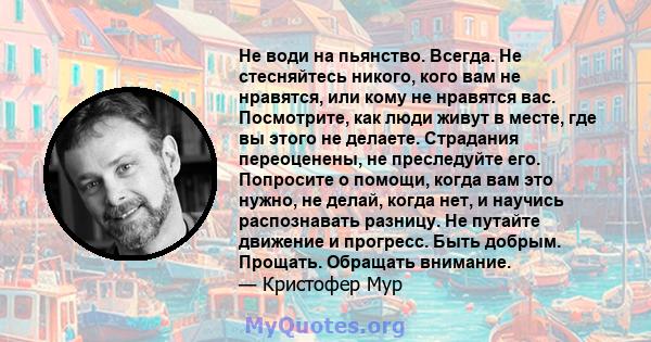 Не води на пьянство. Всегда. Не стесняйтесь никого, кого вам не нравятся, или кому не нравятся вас. Посмотрите, как люди живут в месте, где вы этого не делаете. Страдания переоценены, не преследуйте его. Попросите о