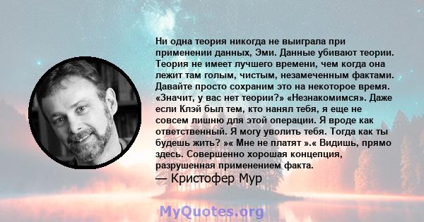 Ни одна теория никогда не выиграла при применении данных, Эми. Данные убивают теории. Теория не имеет лучшего времени, чем когда она лежит там голым, чистым, незамеченным фактами. Давайте просто сохраним это на