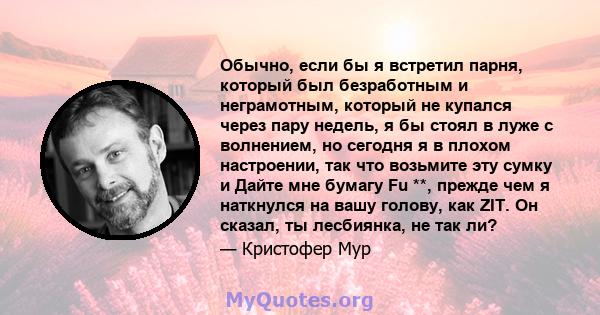 Обычно, если бы я встретил парня, который был безработным и неграмотным, который не купался через пару недель, я бы стоял в луже с волнением, но сегодня я в плохом настроении, так что возьмите эту сумку и Дайте мне