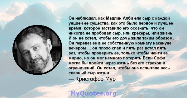 Он наблюдал, как Мэдлин Алби ела сыр с каждой унцией ее существа, как это было первое и лучшее время, которое заставило его осознать, что он никогда не пробовал сыр, или крекеры, или жизнь. И он не хотел, чтобы его дочь 