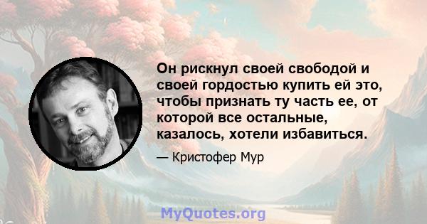 Он рискнул своей свободой и своей гордостью купить ей это, чтобы признать ту часть ее, от которой все остальные, казалось, хотели избавиться.