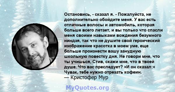 Остановись, - сказал я. - Пожалуйста, не дополнительно обойдите меня. У вас есть отличные волосы и автомобиль, которая больше всего летает, и вы только что спасли меня своими навыками вождения безумного ниндзя, так что