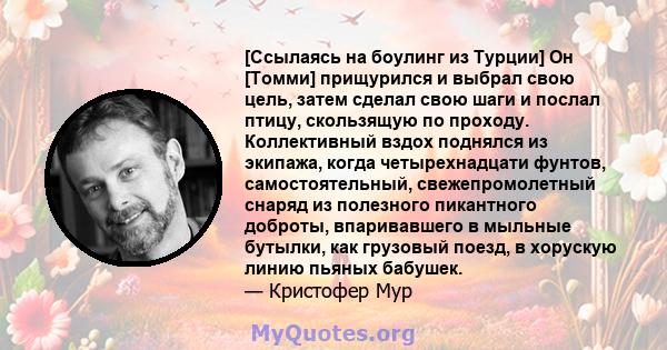 [Ссылаясь на боулинг из Турции] Он [Томми] прищурился и выбрал свою цель, затем сделал свою шаги и послал птицу, скользящую по проходу. Коллективный вздох поднялся из экипажа, когда четырехнадцати фунтов,