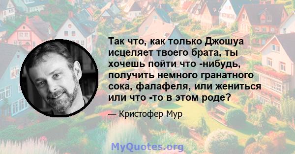 Так что, как только Джошуа исцеляет твоего брата, ты хочешь пойти что -нибудь, получить немного гранатного сока, фалафеля, или жениться или что -то в этом роде?