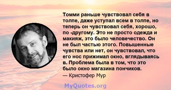 Томми раньше чувствовал себя в толпе, даже уступал всем в толпе, но теперь он чувствовал себя, хорошо, по -другому. Это не просто одежда и макияж, это было человечество. Он не был частью этого. Повышенные чувства или