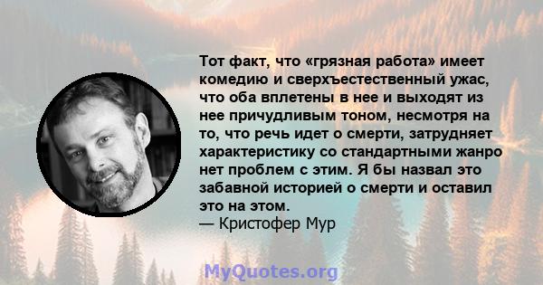 Тот факт, что «грязная работа» имеет комедию и сверхъестественный ужас, что оба вплетены в нее и выходят из нее причудливым тоном, несмотря на то, что речь идет о смерти, затрудняет характеристику со стандартными жанро