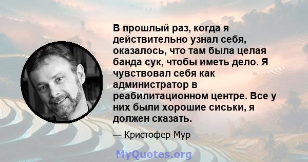 В прошлый раз, когда я действительно узнал себя, оказалось, что там была целая банда сук, чтобы иметь дело. Я чувствовал себя как администратор в реабилитационном центре. Все у них были хорошие сиськи, я должен сказать.