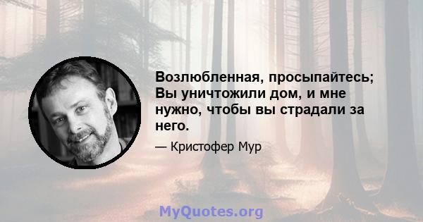 Возлюбленная, просыпайтесь; Вы уничтожили дом, и мне нужно, чтобы вы страдали за него.