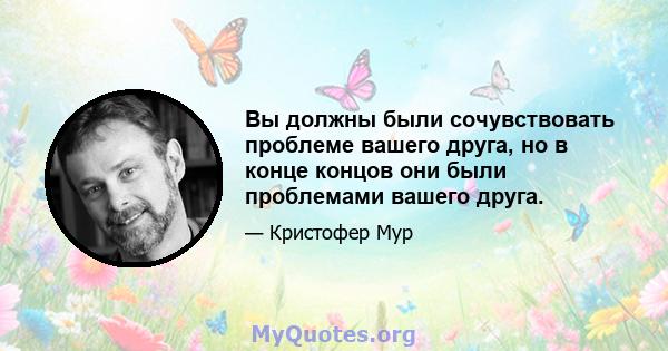 Вы должны были сочувствовать проблеме вашего друга, но в конце концов они были проблемами вашего друга.