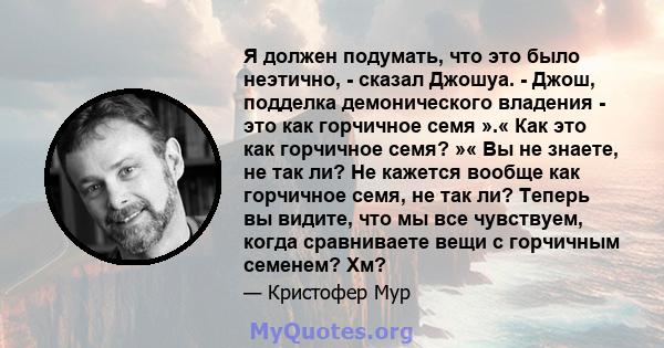 Я должен подумать, что это было неэтично, - сказал Джошуа. - Джош, подделка демонического владения - это как горчичное семя ».« Как это как горчичное семя? »« Вы не знаете, не так ли? Не кажется вообще как горчичное