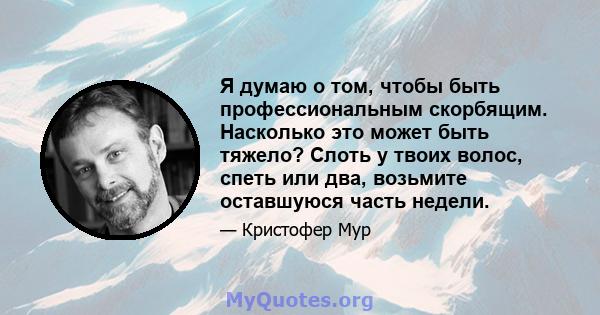 Я думаю о том, чтобы быть профессиональным скорбящим. Насколько это может быть тяжело? Слоть у твоих волос, спеть или два, возьмите оставшуюся часть недели.