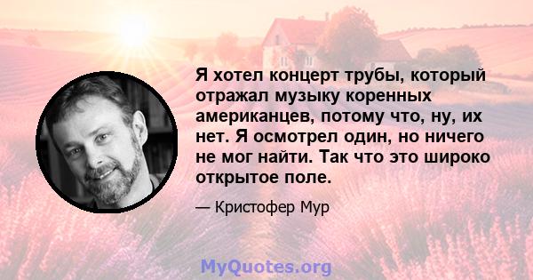 Я хотел концерт трубы, который отражал музыку коренных американцев, потому что, ну, их нет. Я осмотрел один, но ничего не мог найти. Так что это широко открытое поле.