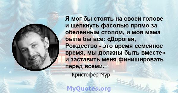 Я мог бы стоять на своей голове и щелкнуть фасолью прямо за обеденным столом, и моя мама была бы все: «Дорогая, Рождество - это время семейное время, мы должны быть вместе» и заставить меня финишировать перед всеми.