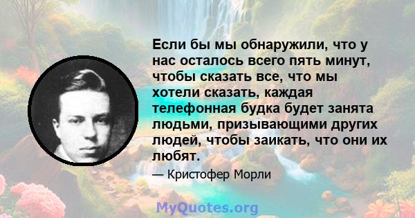 Если бы мы обнаружили, что у нас осталось всего пять минут, чтобы сказать все, что мы хотели сказать, каждая телефонная будка будет занята людьми, призывающими других людей, чтобы заикать, что они их любят.