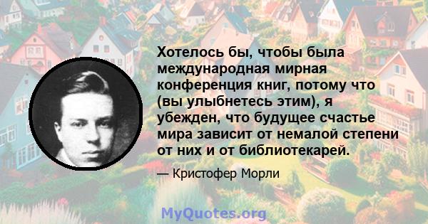 Хотелось бы, чтобы была международная мирная конференция книг, потому что (вы улыбнетесь этим), я убежден, что будущее счастье мира зависит от немалой степени от них и от библиотекарей.