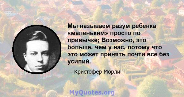 Мы называем разум ребенка «маленьким» просто по привычке; Возможно, это больше, чем у нас, потому что это может принять почти все без усилий.