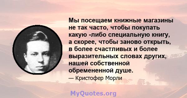 Мы посещаем книжные магазины не так часто, чтобы покупать какую -либо специальную книгу, а скорее, чтобы заново открыть, в более счастливых и более выразительных словах других, нашей собственной обремененной душе.