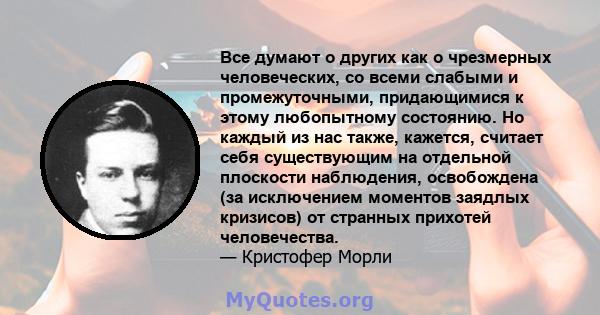 Все думают о других как о чрезмерных человеческих, со всеми слабыми и промежуточными, придающимися к этому любопытному состоянию. Но каждый из нас также, кажется, считает себя существующим на отдельной плоскости