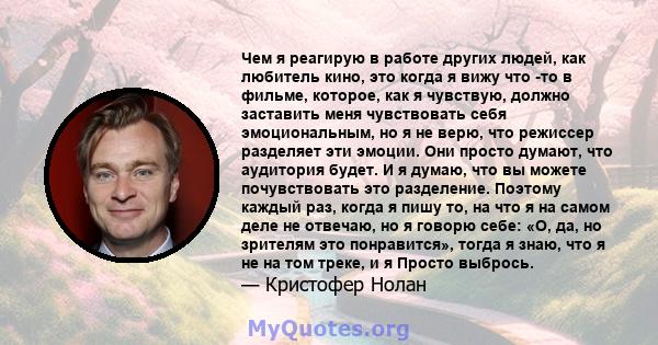 Чем я реагирую в работе других людей, как любитель кино, это когда я вижу что -то в фильме, которое, как я чувствую, должно заставить меня чувствовать себя эмоциональным, но я не верю, что режиссер разделяет эти эмоции. 