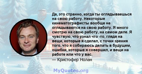 Да, это странно, когда ты оглядываешься на свою работу. Некоторые кинематографисты вообще не оглядываются на свою работу. Я много смотрю на свою работу, на самом деле. Я чувствую, что узнал что -то, глядя на вещи,