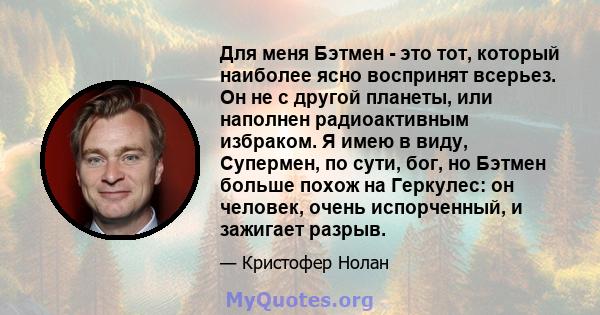 Для меня Бэтмен - это тот, который наиболее ясно воспринят всерьез. Он не с другой планеты, или наполнен радиоактивным избраком. Я имею в виду, Супермен, по сути, бог, но Бэтмен больше похож на Геркулес: он человек,