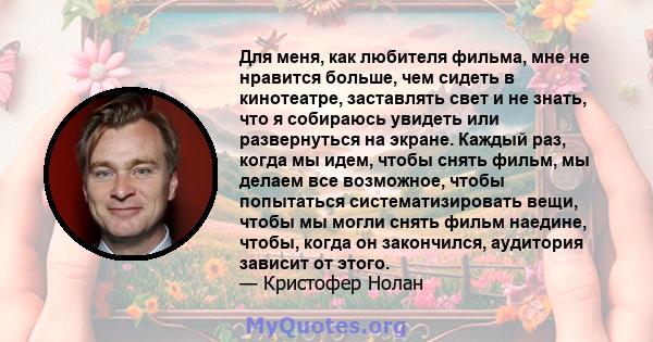 Для меня, как любителя фильма, мне не нравится больше, чем сидеть в кинотеатре, заставлять свет и не знать, что я собираюсь увидеть или развернуться на экране. Каждый раз, когда мы идем, чтобы снять фильм, мы делаем все 